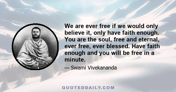 We are ever free if we would only believe it, only have faith enough. You are the soul, free and eternal, ever free, ever blessed. Have faith enough and you will be free in a minute.