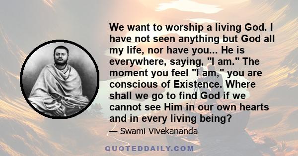 We want to worship a living God. I have not seen anything but God all my life, nor have you... He is everywhere, saying, I am. The moment you feel I am, you are conscious of Existence. Where shall we go to find God if