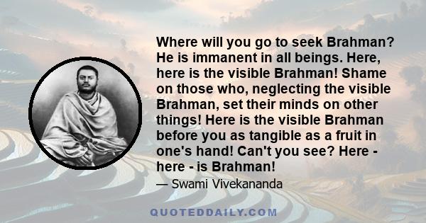 Where will you go to seek Brahman? He is immanent in all beings. Here, here is the visible Brahman! Shame on those who, neglecting the visible Brahman, set their minds on other things! Here is the visible Brahman before 