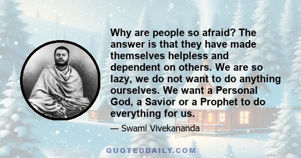 Why are people so afraid? The answer is that they have made themselves helpless and dependent on others. We are so lazy, we do not want to do anything ourselves. We want a Personal God, a Savior or a Prophet to do