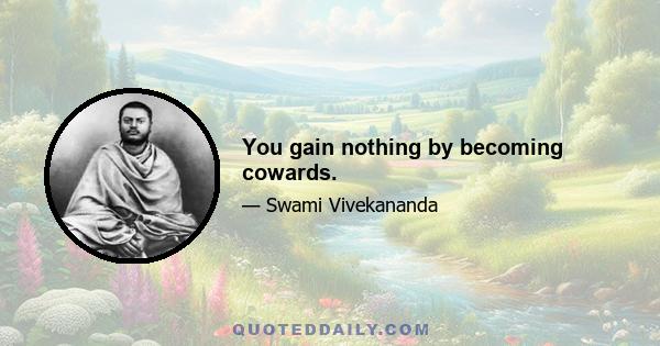 You gain nothing by becoming cowards.