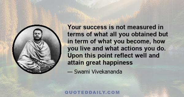 Your success is not measured in terms of what all you obtained but in term of what you become, how you live and what actions you do. Upon this point reflect well and attain great happiness