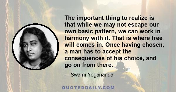 The important thing to realize is that while we may not escape our own basic pattern, we can work in harmony with it. That is where free will comes in. Once having chosen, a man has to accept the consequences of his