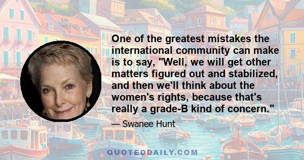 One of the greatest mistakes the international community can make is to say, Well, we will get other matters figured out and stabilized, and then we'll think about the women's rights, because that's really a grade-B