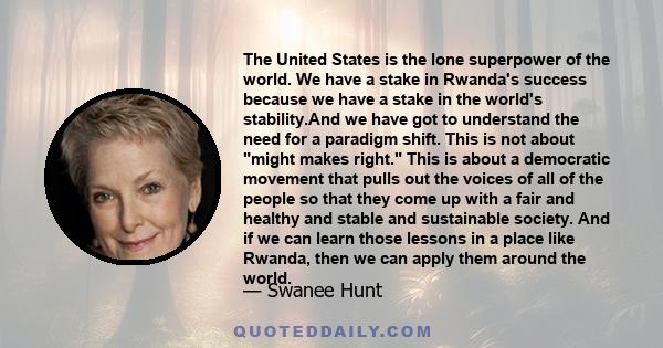 The United States is the lone superpower of the world. We have a stake in Rwanda's success because we have a stake in the world's stability.And we have got to understand the need for a paradigm shift. This is not about