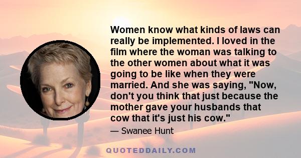 Women know what kinds of laws can really be implemented. I loved in the film where the woman was talking to the other women about what it was going to be like when they were married. And she was saying, Now, don't you