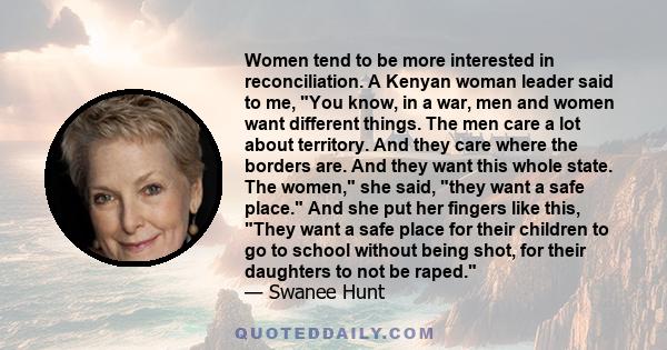 Women tend to be more interested in reconciliation. A Kenyan woman leader said to me, You know, in a war, men and women want different things. The men care a lot about territory. And they care where the borders are. And 