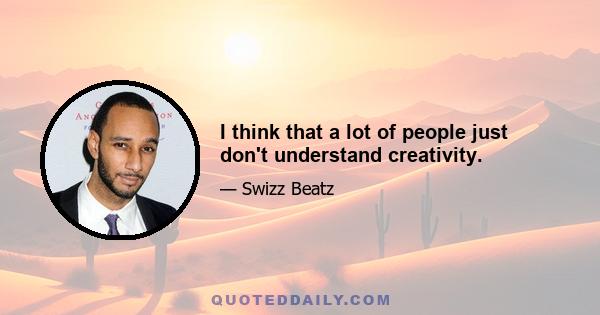 I think that a lot of people just don't understand creativity.