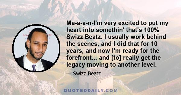 Ma-a-a-n-I'm very excited to put my heart into somethin' that's 100% Swizz Beatz. I usually work behind the scenes, and I did that for 10 years, and now I'm ready for the forefront... and [to] really get the legacy