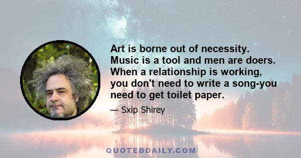 Art is borne out of necessity. Music is a tool and men are doers. When a relationship is working, you don't need to write a song-you need to get toilet paper.