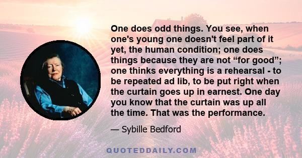 One does odd things. You see, when one's young one doesn't feel part of it yet, the human condition; one does things because they are not “for good”; one thinks everything is a rehearsal - to be repeated ad lib, to be