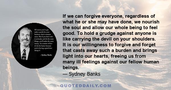 If we can forgive everyone, regardless of what he or she may have done, we nourish the soul and allow our whole being to feel good. To hold a grudge against anyone is like carrying the devil on your shoulders. It is our 