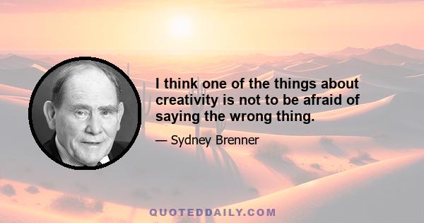 I think one of the things about creativity is not to be afraid of saying the wrong thing.