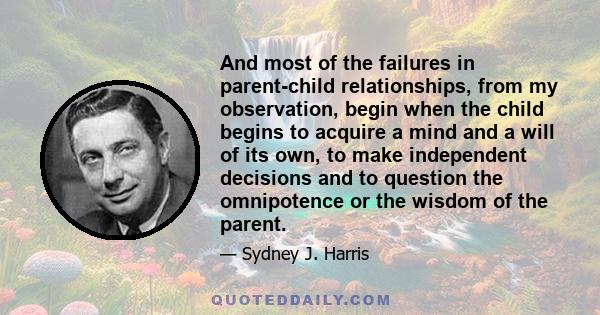 And most of the failures in parent-child relationships, from my observation, begin when the child begins to acquire a mind and a will of its own, to make independent decisions and to question the omnipotence or the