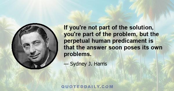 If you're not part of the solution, you're part of the problem, but the perpetual human predicament is that the answer soon poses its own problems.