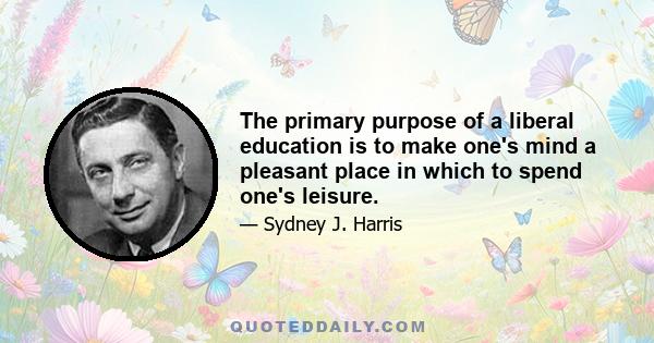 The primary purpose of a liberal education is to make one's mind a pleasant place in which to spend one's leisure.
