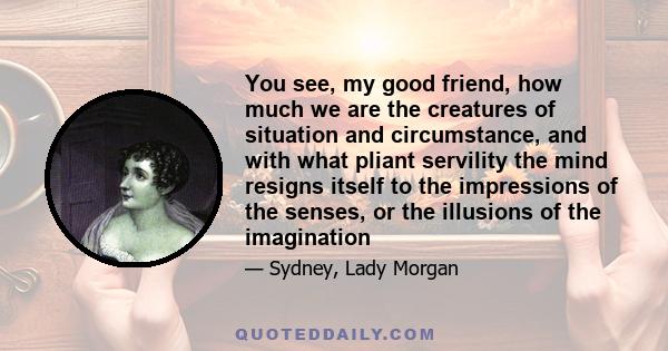 You see, my good friend, how much we are the creatures of situation and circumstance, and with what pliant servility the mind resigns itself to the impressions of the senses, or the illusions of the imagination