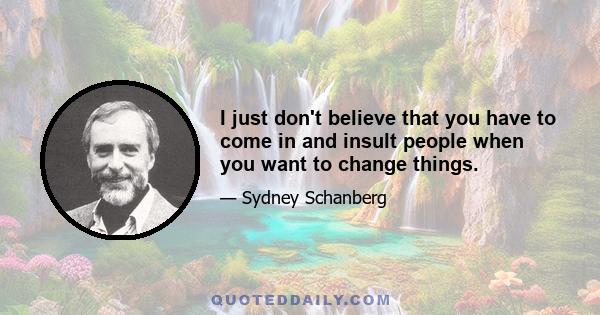 I just don't believe that you have to come in and insult people when you want to change things.