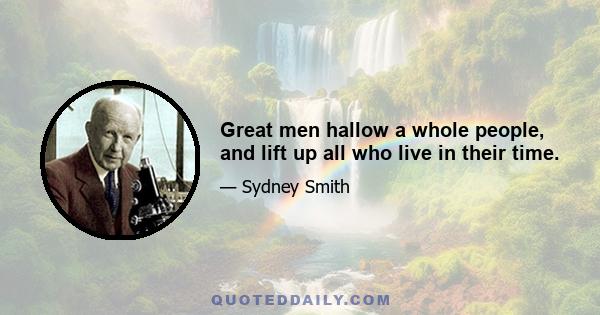 Great men hallow a whole people, and lift up all who live in their time.