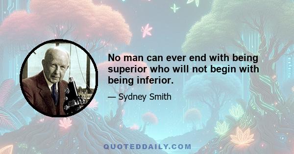 No man can ever end with being superior who will not begin with being inferior.