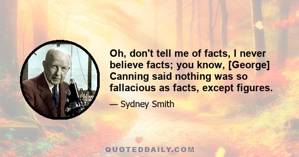 Oh, don't tell me of facts, I never believe facts; you know, [George] Canning said nothing was so fallacious as facts, except figures.