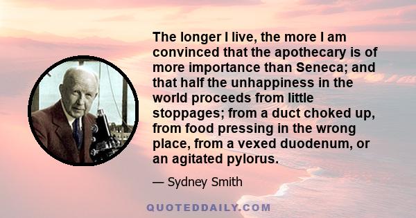 The longer I live, the more I am convinced that the apothecary is of more importance than Seneca; and that half the unhappiness in the world proceeds from little stoppages; from a duct choked up, from food pressing in