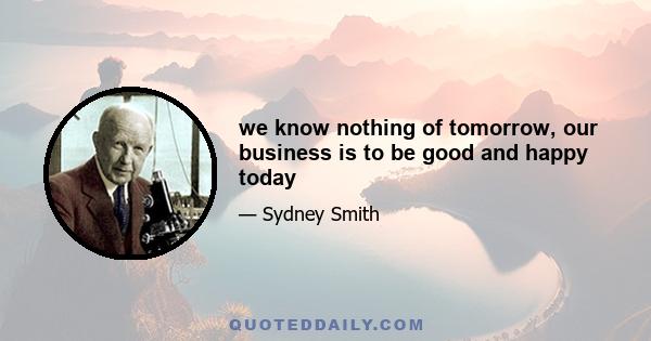 we know nothing of tomorrow, our business is to be good and happy today