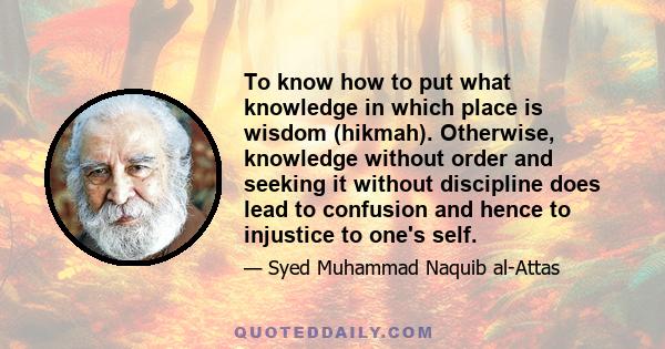 To know how to put what knowledge in which place is wisdom (hikmah). Otherwise, knowledge without order and seeking it without discipline does lead to confusion and hence to injustice to one's self.