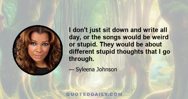 I don't just sit down and write all day, or the songs would be weird or stupid. They would be about different stupid thoughts that I go through.