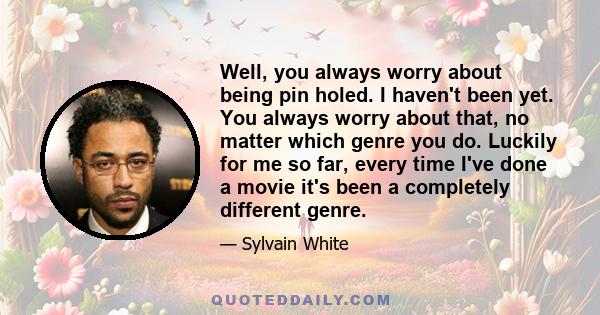 Well, you always worry about being pin holed. I haven't been yet. You always worry about that, no matter which genre you do. Luckily for me so far, every time I've done a movie it's been a completely different genre.