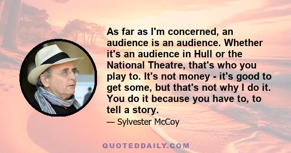 As far as I'm concerned, an audience is an audience. Whether it's an audience in Hull or the National Theatre, that's who you play to. It's not money - it's good to get some, but that's not why I do it. You do it