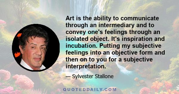 Art is the ability to communicate through an intermediary and to convey one's feelings through an isolated object. It's inspiration and incubation. Putting my subjective feelings into an objective form and then on to