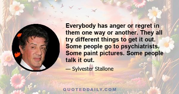 Everybody has anger or regret in them one way or another. They all try different things to get it out. Some people go to psychiatrists. Some paint pictures. Some people talk it out.