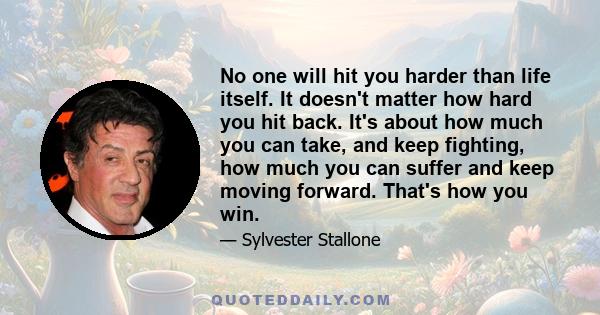 No one will hit you harder than life itself. It doesn't matter how hard you hit back. It's about how much you can take, and keep fighting, how much you can suffer and keep moving forward. That's how you win.