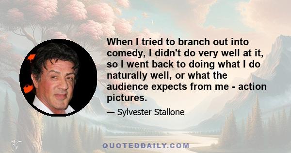 When I tried to branch out into comedy, I didn't do very well at it, so I went back to doing what I do naturally well, or what the audience expects from me - action pictures.