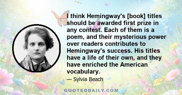 I think Hemingway's [book] titles should be awarded first prize in any contest. Each of them is a poem, and their mysterious power over readers contributes to Hemingway's success. His titles have a life of their own,