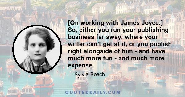 [On working with James Joyce:] So, either you run your publishing business far away, where your writer can't get at it, or you publish right alongside of him - and have much more fun - and much more expense.