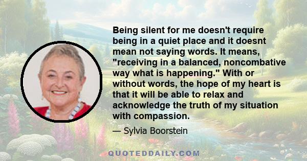 Being silent for me doesn't require being in a quiet place and it doesnt mean not saying words. It means, receiving in a balanced, noncombative way what is happening. With or without words, the hope of my heart is that