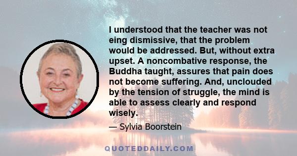 I understood that the teacher was not eing dismissive, that the problem would be addressed. But, without extra upset. A noncombative response, the Buddha taught, assures that pain does not become suffering. And,