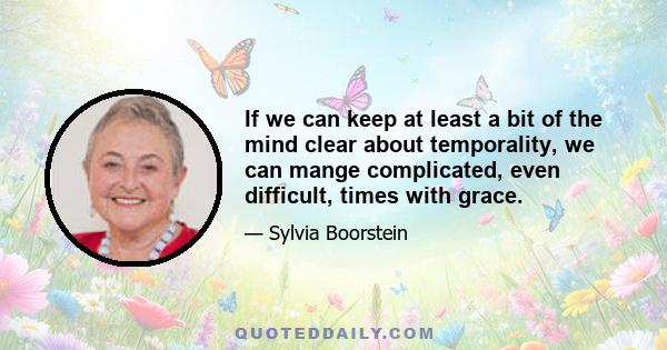 If we can keep at least a bit of the mind clear about temporality, we can mange complicated, even difficult, times with grace.