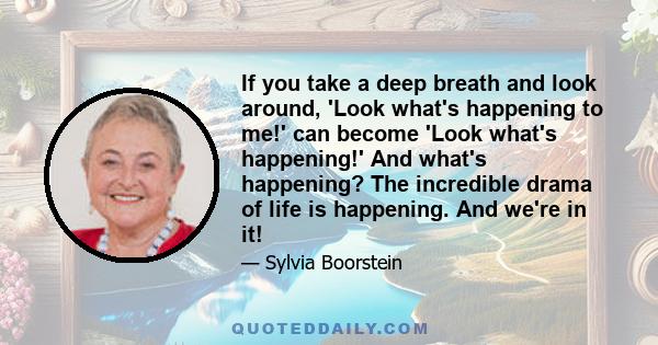 If you take a deep breath and look around, 'Look what's happening to me!' can become 'Look what's happening!' And what's happening? The incredible drama of life is happening. And we're in it!