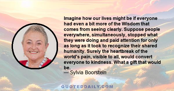 Imagine how our lives might be if everyone had even a bit more of the Wisdom that comes from seeing clearly. Suppose people everywhere, simultaneously, stopped what they were doing and paid attention for only as long as 