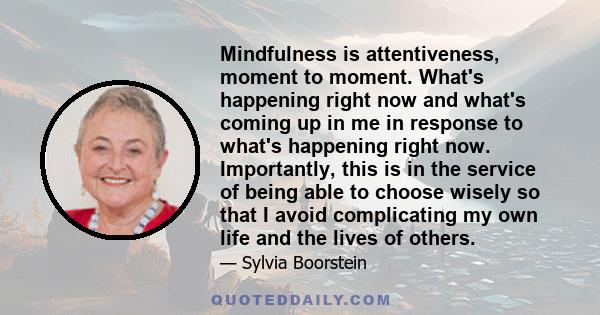 Mindfulness is attentiveness, moment to moment. What's happening right now and what's coming up in me in response to what's happening right now. Importantly, this is in the service of being able to choose wisely so that 