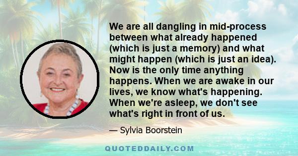 We are all dangling in mid-process between what already happened (which is just a memory) and what might happen (which is just an idea). Now is the only time anything happens. When we are awake in our lives, we know