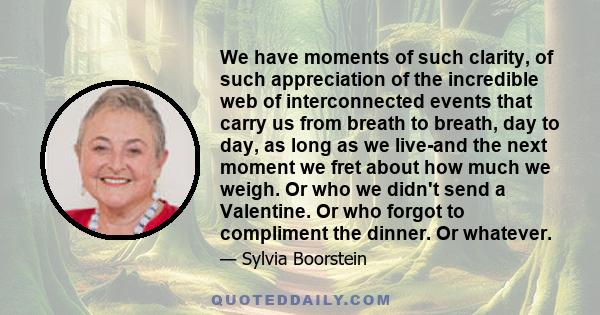 We have moments of such clarity, of such appreciation of the incredible web of interconnected events that carry us from breath to breath, day to day, as long as we live-and the next moment we fret about how much we