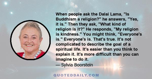 When people ask the Dalai Lama, Is Buddhism a religion? he answers, Yes, it is. Then they ask, What kind of religion is it? He responds, My religion is kindness. You might think, Everyone's is. Everyone's is. That's