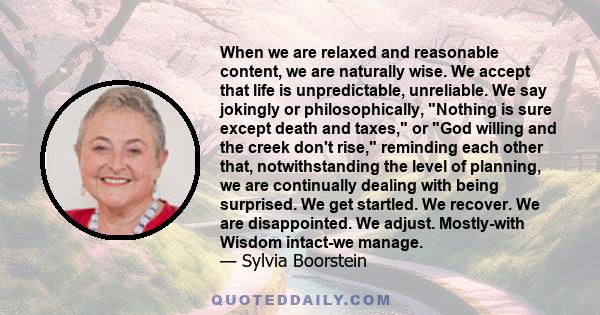 When we are relaxed and reasonable content, we are naturally wise. We accept that life is unpredictable, unreliable. We say jokingly or philosophically, Nothing is sure except death and taxes, or God willing and the