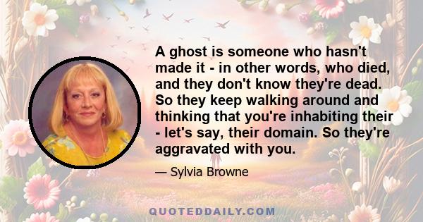 A ghost is someone who hasn't made it - in other words, who died, and they don't know they're dead. So they keep walking around and thinking that you're inhabiting their - let's say, their domain. So they're aggravated