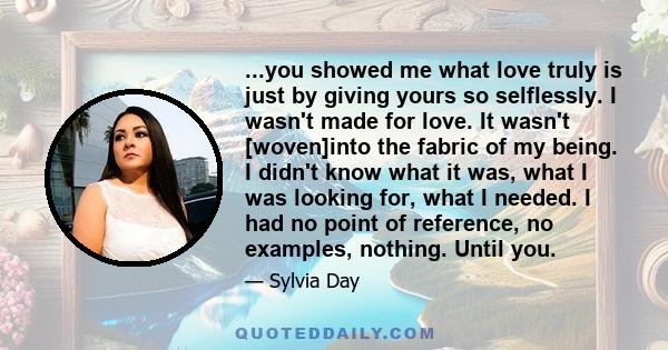 ...you showed me what love truly is just by giving yours so selflessly. I wasn't made for love. It wasn't [woven]into the fabric of my being. I didn't know what it was, what I was looking for, what I needed. I had no