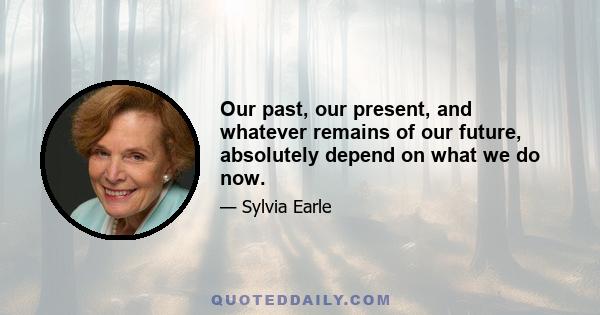 Our past, our present, and whatever remains of our future, absolutely depend on what we do now.